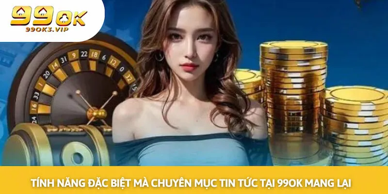 Tính năng đặc biệt mà chuyên mục tin tức tại 99OK mang lại cho khách hàng